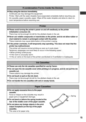 Page 17
15
If condensation Forms Inside the Devices
zStop using the devices immediately.
Continued use may damage the equipment.
Printer: Wait until the water droplets have evaporated completely before resuming use.
Ink cassette, paper cassette, paper: Wipe off the water droplets and allow to return to 
room temperature before resuming use.
Printer
zPlease avoid turning the printer’s power on and off needlessly as the printer 
initialization consumes ink.
There may not be enough ink left for the allotted sheets...