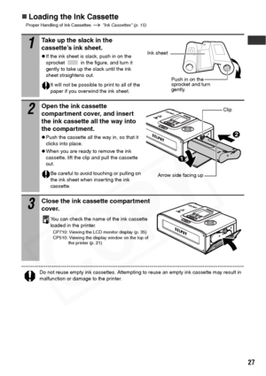 Page 29
27
„Loading the Ink Cassette
Proper Handling of Ink Cassettes   Ink Cassettes (p. 15)
Do not reuse empty ink cassettes. Attempting to reuse an empty ink cassette may result in 
malfunction or damage to the printer.
1Take up the slack in the 
cassette’s ink sheet.
zIf the ink sheet is slack, push in on the 
sprocket   in the figure, and turn it 
gently to take up the slack until the ink 
sheet straightens out.
It will not be possible to print to all of the 
paper if you overwind the ink sheet.
2Open the...