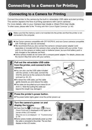 Page 33
31
Connecting to a Camera for Printing
Connecting to a Camera for Printing
Connect the printer to the camera by the built-in retractable USB cable and start printing. 
This section explains the flow of printing operations with Canon cameras*. 
For more details, refer to your  Camera User Guide or Direct Print User Guide .
*In other cases, please refer to the  Printing with Non-Canon Digital Cameras (p. 66) .
Make sure that the memory card is not inserted into the printer and that the printer is not...