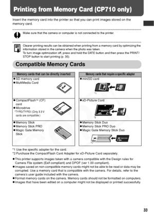 Page 35
33
Printing from Memory Card (CP710 only)
Insert the memory card into the printer so that you can print images stored on the 
memory card.
Make sure that the camera or computer is not connected to the printer. 
Clearer printing results can be obtained when printing from a memory card by optimizing the 
information stored in the camera when the photo was taken. 
To turn image optimization off, press and hold the DATE button and then press the PRINT/
STOP button to start printing (p. 35).
Compatible...