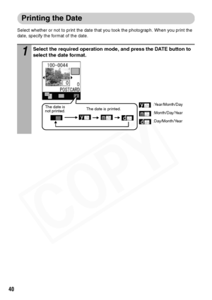 Page 42
40
Printing the Date
Select whether or not to print the date that you took the photograph. When you print the 
date, specify the format of the date.
1Select the required operation mode, and press the DATE button to 
select the date format.
:Year/Month/Day
:Day/Month/Year :Month/Day/YearThe date is 
not printed.
The date is printed.  