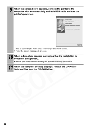 Page 46
44
9When the screen below appears, connect the printer to the 
computer with a commercially available USB cable and turn the 
printer’s power on.
Refer to Connecting the Printer to Your Computer (p. 48)  on how to connect.
zFollow the screen messages to proceed.
10When a dialog box appears instructing that the installation is 
complete, click [Finish]. 
zRestart your computer when a dialog box appears instructing you to do so.
11When the computer desktop displays, remove the CP Printer 
Solution Disk...