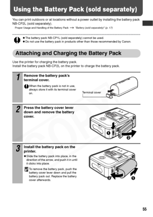 Page 57
55
Using the Battery Pack (sold separately)
You can print outdoors or at locations without a power outlet by installing the battery pack 
NB-CP2L (sold separately).
Proper Usage and Handling of the Battery Pack   Battery (sold separately) (p. 17)
zThe battery pack NB-CP1L (sold separately) cannot be used.zDo not use the battery pack in products other than those recommended by Canon.
Attaching and Charging the Battery Pack
Use the printer for charging the battery pack.
Install the battery pack NB-CP2L on...