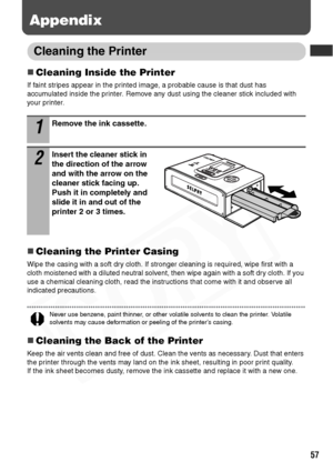 Page 59
57
Appendix
Cleaning the Printer
„Cleaning Inside the Printer
If faint stripes appear in the printed image, a probable cause is that dust has 
accumulated inside the printer. Remove any dust using the cleaner stick included with 
your printer.
„Cleaning the Printer Casing
Wipe the casing with a soft dry cloth. If stronger cleaning is required, wipe first with a 
cloth moistened with a diluted neutral solvent, then wipe again with a soft dry cloth. If you 
use a chemical cleaning cloth, read the...