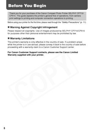 Page 8
6
Before You Begin
Before using your printer for the first time, please read through the Safety Precautions (p. 11).
„Warning Against Copyright Infringement
Please respect all copyrights. Use of images produced by SELPHY CP710/CP510 
for purposes other than personal entertainment may be prohibited by law.
„Warranty Limitations
This printer’s warranty is only effective in the country of sale. If a problem arises 
while the printer is in use abroad, please convey it back to the country of sale before...