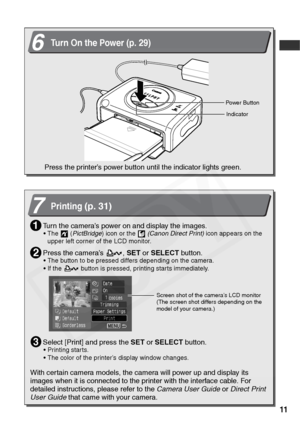 Page 13
11
6Turn On the Power (p. 29)
Powe r B u t t o n
Press the printer’s power button until the indicator lights green.
Indicator
7Printing(p. 31)
Turn the camera’s power on and display the images.
• The  (PictBridge ) icon or the    (Canon Direct Print)  icon appears on the 
upper left corner of the LCD monitor.
Press the camera’s  ,  SET or SELECT  button.
• The button to be pressed differs depending on the camera.
• If the   button is pressed, printing starts immediately.
Select [Print] and press the...