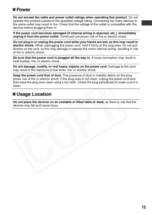 Page 17
15
„Power
„ Usage Location 
Do not exceed the cable and power outlet ratings when operating this product.  Do not 
operate this product outside of the specified voltage rating. Connecting too many devices to 
the same outlet may result in fire. Check that the voltage of the outlet is compatible with the 
devices before plugging them in.
If the power cord becomes damaged (if intern al wiring is exposed, etc.), immediately 
unplug it from the power outlet.  Continued use poses risk of fire or electric...