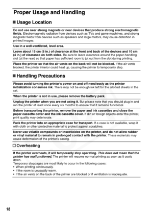 Page 20
18
Proper Usage and Handling
„Usage Location
„ Handling Precautions
† Overheating
Do not use near strong magnets or near devices that produce strong electromagnetic 
fields.  Electromagnetic radiation from devices such as TVs and game machines, and strong 
magnetic fields from devices such as speakers and large motors, may cause distortion in 
printed images.
Use in a well-ventilated, level area.
Leave about 15 cm (6 in.) of clearance at the front and back of the devices and 10 cm 
(4 in.) of clearance...