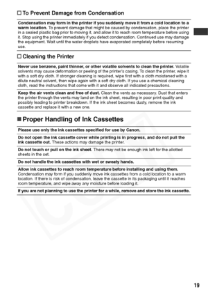 Page 21
19
†To Prevent Damage from Condensation
† Cleaning the Printer
„Proper Handling of Ink Cassettes
Condensation may form in the printer if you suddenly move it from a cold location to a 
warm location.  To prevent damage that might be caused by condensation, place the printer 
in a sealed plastic bag prior to moving it, and allow it to reach room temperature before using 
it. Stop using the printer immediately if you detect condensation. Continued use may damage 
the equipment. Wait until the water...