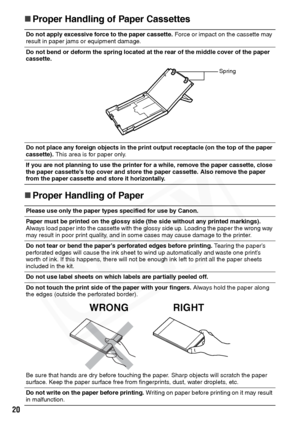 Page 22
20
„Proper Handling of Paper Cassettes
„ Proper Handling of Paper
Do not apply excessive force to the paper cassette.  Force or impact on the cassette may 
result in paper jams or equipment damage.
Do not bend or deform the spring located at the rear of the middle cover of the paper 
cassette.
Do not place any foreign objects in the print output receptacle (on the top of the paper 
cassette).  This area is for paper only.
If you are not planning to use the pri nter for a while, remove the paper...