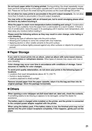 Page 23
21
„Paper Storage
„ Others
Do not touch paper while it is being printed.  During printing, the sheet repeatedly moves 
back and forth along the top of the paper cassette and in and out through the paper-handling 
slot. Please do not touch the sheet during this process as this could damage the printer.
Do not allow too many prints to accumulate in the print output receptacle.  Do not allow 
more than 9 sheets to accumulate in the print output receptacle.
You may write on the paper with an oil-based pen,...