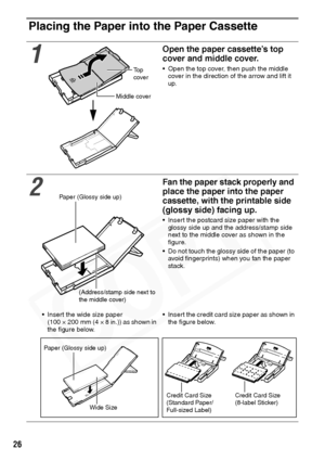 Page 28
26
Placing the Paper into the Paper Cassette
1
Open the paper cassette’s top 
cover and middle cover.
• Open the top cover, then push the middle cover in the direction of the arrow and lift it 
up.
2
Fan the paper stack properly and 
place the paper into the paper 
cassette, with the printable side 
(glossy side) facing up.
• Insert the postcard size paper with the glossy side up and the address/stamp side 
next to the middle cover as shown in the 
figure.
• Do not touch the glossy side of the paper (to...