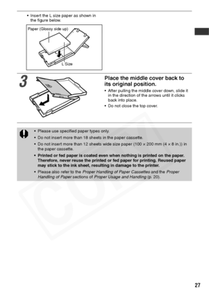 Page 29
27
• Insert the L size paper as shown in the figure below.
3
Place the middle cover back to 
its original position.
• After pulling the middle cover down, slide it in the direction of the arrows until it clicks 
back into place.
• Do not close the top cover.
• Please use specified paper types only.
• Do not insert more than 18 sheets in the paper cassette.
• Do not insert more than 12 sheets wide size paper (100 × 200 mm (4 × 8 in.)) in  the paper cassette.
• Printed or fed paper is coated even when...