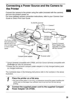 Page 31
29
Connecting a Power Source and the Camera to 
the Printer
Connect the camera to the printer using the cable (included with the camera) 
and turn the printer’s power on.
For more detailed camera connection instructions, refer to your  Camera User 
Guide  or Direct Print User Guide .
*1Canon cameras compatible with CP600, and non-Canon cameras compatible with 
PictBridge can also be connected.
*
2Please use the camera’s compact power adapter or a fully charged battery pack 
(or charged batteries).
The...