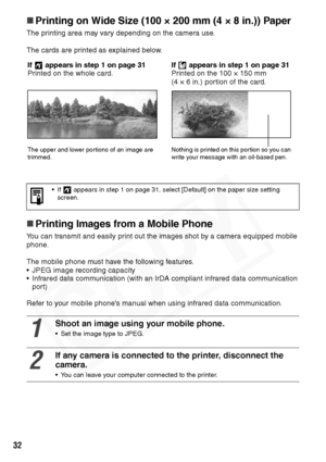 Page 34
32
„Printing on Wide Size (100 × 200 mm (4 × 8 in.)) Paper
The printing area may vary depending on the camera use.
The cards are printed as explained below.
„Printing Images from a Mobile Phone
You can transmit and easily print out the images shot by a camera equipped mobile 
phone.
The mobile phone must have the following features.
• JPEG image recording capacity
• Infrared data communication (with an IrDA compliant infrared data communication 
port)
Refer to your mobile phone's manual when using...