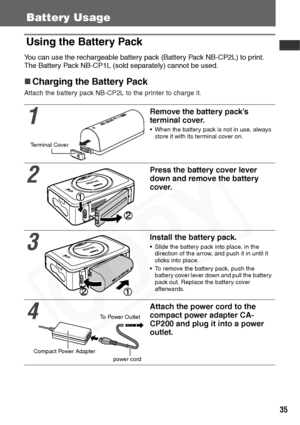 Page 37
35
Battery Usage
Using the Battery Pack
You can use the rechargeable battery pack (Battery Pack NB-CP2L) to print.
The Battery Pack NB-CP1L (sold separately) cannot be used.
„Charging the Battery Pack
Attach the battery pack NB-CP2L to the printer to charge it.
1
Remove the battery pack’s 
terminal cover.
• When the battery pack is not in use, always 
store it with its terminal cover on.
2
Press the battery cover lever 
down and remove the battery 
cover.
3
Install the battery pack.
• Slide the battery...