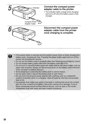 Page 38
36
5
Connect the compact power 
adapter cable to the printer.
• The indicator lights orange while charging and turns off once the battery pack is fully 
charged.
6
Disconnect the compact power 
adapter cable from the printer 
once charging is complete.
• If the power button is pressed and the printer’s power turns on while charging the 
battery pack, charging will stop. Pressing the power button again will turn off the 
printer and charging will resume.
• Do not use the battery pack in products other...