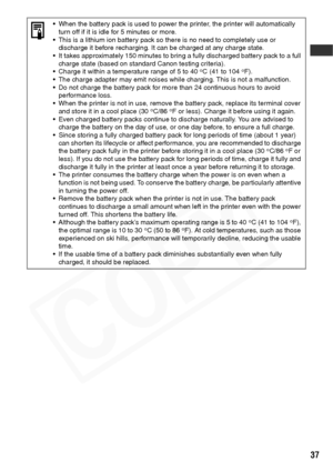 Page 39
37
• When the battery pack is used to power the printer, the printer will automatically turn off if it is idle for 5 minutes or more.
• This is a lithium ion battery pack so there is no need to completely use or  discharge it before recharging. It can be charged at any charge state.
• It takes approximately 150 minutes to bring a fully discharged battery pack to a full  charge state (based on standard Canon testing criteria).
• Charge it within a temperature range of 5 to 40
oC (41 to 104oF).
• The...