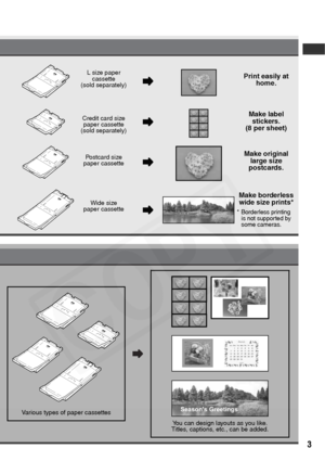 Page 5
3
Various types of paper cassettesSeason's Greetings
You can design layouts as you like.
Titles, captions, etc., can be added.
L size paper 
cassette
(sold separately)
Credit card size paper cassette
(sold separately)
Postcard size 
paper cassette
Wide size 
paper cassette 
Print easily at  home.
Make label  stickers.
(8 per sheet)
Make original  large size 
postcards.
Make borderless  wide size prints*
* Borderless printing 
is not supported by 
some cameras.  