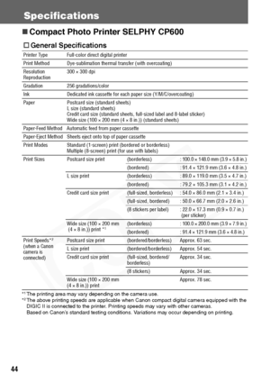 Page 46
44
Specifications
„Compact Photo Printer SELPHY CP600  
*1The printing area may vary depending on the camera use.
*2The above printing speeds are applicable when Canon compact digital camera equipped with the 
DIGIC II is connected to the printer. Printing speeds may vary with other cameras.
Based on Canon’s standard testing conditions. Variations may occur depending on printing.
† General Specifications
Printer Type Full-color direct digital printer
Print Method Dye-sublimation thermal transfer (with...