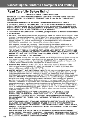 Page 48
46
Connecting the Printer to a Computer and Printing
Read Carefully Before Using!
CANON SOFTWARE LICENSE AGREEMENT
IMPORTANT – READ THIS AGREEMENT BEFORE USING THE SOFTWARE ON THE CD-ROM IN 
THIS BOX. BY USING THE SOFTWARE, YOU AGREE TO BE BOUND BY THE TERMS OF THIS 
AGREEMENT.
This is a license agreement (the “Agreement”) between you and Canon Inc. (“Canon”).
IF YOU DO NOT AGREE TO THE TERMS AND CONDITIONS OF THIS AGREEMENT, DO NOT USE 
THE SOFTWARE PROGRAM ON THE CD-ROM (INCLUDING ALL SOUND AND IMAGE...