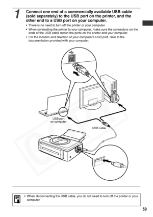 Page 61
59
1
Connect one end of a commercially available USB cable 
(sold separately) to the USB port on the printer, and the 
other end to a USB port on your computer.
• There is no need to turn off the printer or your computer.
• When connecting the printer to your computer, make sure the connectors on the ends of the USB cable match the ports on the printer and your computer.
• For the location and direction of your computer’s USB port, refer to the  documentation provided with your computer.
• When...