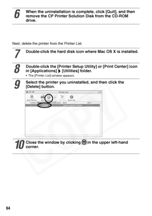 Page 66
64
Next, delete the printer from the Printer List. 
6
When the uninstallation is complete, click [Quit], and then 
remove the CP Printer Solution Disk from the CD-ROM 
drive.
7
Double-click the hard disk  icon where Mac OS X is installed.
8
Double-click the [Printer Setup Utility] or [Print Center] icon 
in [Applications] [Utilities] folder.
• The [Printer List] window appears.
9
Select the printer you uninstalled, and then click the 
[Delete] button.
10
Close the window by clicking in the upper...