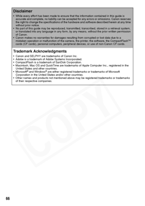 Page 68
66
Disclaimer
• While every effort has been made to ensure that the information contained in this guide is accurate and complete, no liability can be accepted for any errors or omissions. Canon reserves 
the right to change the specifications of the hardware and software described herein at any time 
without prior notice.
• No part of this guide may be reproduced, transmitted, transcribed, stored in a retrieval system,  or translated into any language in any form, by any means, without the prior written...