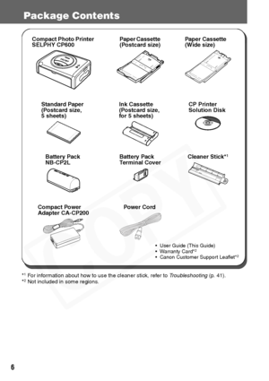 Page 8
6
Package Contents
*1 For information about how to use the cleaner stick, refer to Troubleshooting (p. 41).
*2 Not included in some regions.
• User Guide (This Guide)
• Warranty Card*2
• Canon Customer Support Leaflet*2
Cleaner Stick*1
Power CordCompact Power 
Adapter CA-CP200
CP Printer 
Solution DiskInk Cassette
(Postcard size,
for 5 sheets)Standard Paper
(Postcard size,
5 sheets)
Paper Cassette 
(Wide size)
Paper Cassette 
(Postcard size)Compact Photo Printer 
SELPHY CP600
Battery Pack 
NB-CP2L...