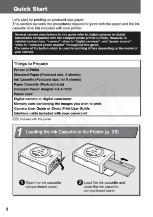 Page 10
8
Quick Start
Let’s start by printing on postcard size paper.
This section explains the proced ures required to print with the paper and the ink 
cassette (trial kit) included  with your printer.
: Included with the printer
General camera descriptions in this guide refer to digital cameras or digital 
camcorders compatible with the comp act photo printer (CP600). However, in 
detailed instructions, “camera” refers to “d igital cameras”, and “power source” 
refers to “compact power adapter” throughout...