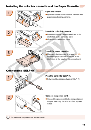 Page 11
11

Do not handle the power cords with wet hands.
Installing the color ink cassette and the Paper Cassette
1Open the covers.
Open the covers for the color ink cassette and 
paper cassette compartments. 

2Insert the color ink cassette.
Insert the color ink cassette as shown in the 
illustration until it clicks and locks.
Close the compartment cover.


3Insert the paper cassette.
Make sure that the outer lid is open. (p. 10)  
Insert the paper cassette as shown in the 
illustration all the way into...