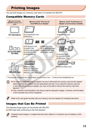 Page 13
13

Printing Images
You can print images on a memory card when it is inserted into SELPHY.
Memory Card Slots(SELPHY memory card slots)
Memory Cards That Can be  Used Without an AdapterMemory Cards That Require an Adapter (commercially available)
 CompactFlash Card   Microdrive
 
 xD-Picture Card*1
 
 SD Memory Card	 MMCplus Card miniSD Card	 HC MMCplus Card  SDHC Memory Card	 MMCmobile Card  miniSDHC Card	 RS-MMC Card*2
 MultiMediaCard microSD Card  microSDHC Card  MMCmicro Card
 
...