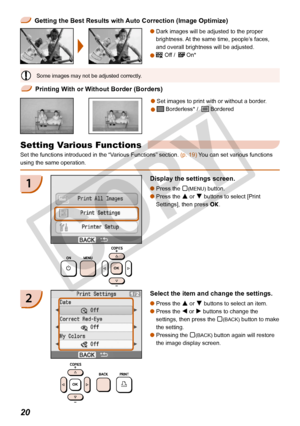 Page 20
20

 Getting the Best Results with Auto Correction (Image Optimize)
Dark images will be adjusted to the proper 
brightness. At the same time, people’s faces, 
and overall brightness will be adjusted.
 Off /   On*


 Printing With or Without Border (Borders)
Set images to print with or without a border.
 Borderless* /   Bordered


Some images may not be adjusted correctly.
Setting Various Functions
Set the functions introduced in the “Various Functions” section. (p. 19) You can set various functions...