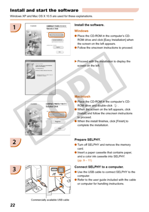 Page 22
22

Install and start the software
Windows XP and Mac OS X 10.5 are used for these explanations.
Prepare SELPHY.
Turn off SELPHY and remove the memory 
card.
Insert a paper cassette that contains paper, 
and a color ink cassette into SELPHY. 
(pp. 9 – 11)


2
1
Proceed with the installation to display the 
screen on the left. 

Connect SELPHY to a computer.
Use the USB cable to connect SELPHY to the 
computer.
Refer to the user guide included with the cable 
or computer for handling instructions.
...