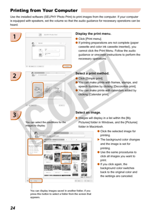 Page 24
2

Printing from Your Computer
Use the installed software (SELPHY Photo Print) to print images from the computer. If your computer 
is equipped with speakers, set the volume so that the audio guidance for\
 necessary operations can be 
heard.
Display the print menu.
Click [Print menu]. 
If printing preparations are not complete (paper 
cassette and color ink cassette inserted), you 
cannot click the Print Menu. Follow the audio 
guidance or onscreen instructions to perform the 
necessary...