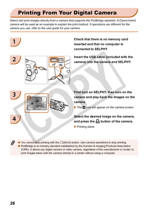 Page 26
2

Printing From Your Digital Camera
Select and print images directly from a camera that supports the PictBri\
dge standard. A Canon brand 
camera will be used as an example to explain the print method. If operat\
ions are different for the 
camera you use, refer to the user guide for your camera. 
You cannot stop printing with the m(BACK) button. Use camera operations to stop printing.PictBridge is an industry standard established by the Camera & Imaging P\
roducts Association (CIPA). It allows...