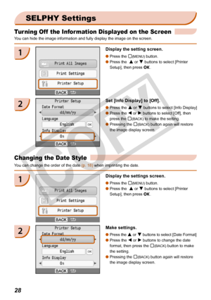 Page 28
2

Turning Off  the Information Displayed on the Screen
You can hide the image information and fully display the image on the scr\
een.
SELPHY Settings
1Display the setting screen.
Press the m(MENU) button.
Press the  u or d buttons to select [Printer 
Setup], then press o.


2Set [Info Display] to [Off].
Press the u or d buttons to select [Info Display]
Press the l or r buttons to select [Off], then 
press the m(BACK) to make the setting.
Pressing the m(BACK) button again will restore 
the image...