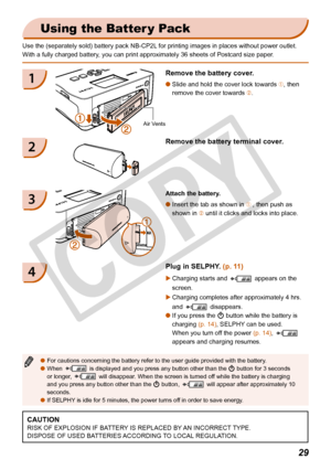 Page 29
29
 Using the Batter y Pack
Use the (separately sold) battery pack NB-CP2L for printing images in places without power outlet.
With a fully charged battery, you can print approximately 36 sheets of Postcard size paper.Attach the battery. Insert the tab as shown in  £ , then push as 
shown in  ¤ until it clicks and locks into place. 
O
3
For cautions concerning the battery refer to the user guide provided wit\
h the battery.
When    is displayed and you press any button other than the 
q
 button for 3...