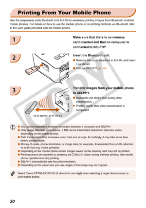 Page 30
30

Printing From Your Mobile Phone
Use the (separately sold) Bluetooth Unit BU-30 for wirelessly printing\
 images from Bluetooth enabled 
mobile phones. For details on how to use the mobile phone or on printing\
 methods via Bluetooth refer 
to the user guide provided with the mobile phone.
Insert the Bluetooth unit.
Remove the cover attached to BU-30, and insert 
it as shown.

Turn on SELPHY. (p. 14)
Transfer images from your mobile phone 
to SELPHY.
Bluetooth unit blinks blue during data...
