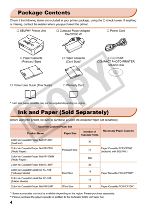 Page 4


Ink and Paper (Sold Separately)
Before using the printer, be sure to purchase a Color Ink cassette/Paper Set separately.
Color Ink Cassette/Paper Set
Necessary Paper CassetteProduct NamePaper SizeNumber of Possible Prints
Color Ink Cassette/Paper Set KP-36IP(Postcard) 
Postcard Size 
36
Paper Cassette PCP-CP300(Included with SELPHY)Color Ink Cassette/Paper Set KP-72IN(Photo Paper) 72
Color Ink Cassette/Paper Set KP-108IN(Photo Paper))108
Color Ink Cassette/Paper Set KC-36IP 
Card Size 
36
Paper...