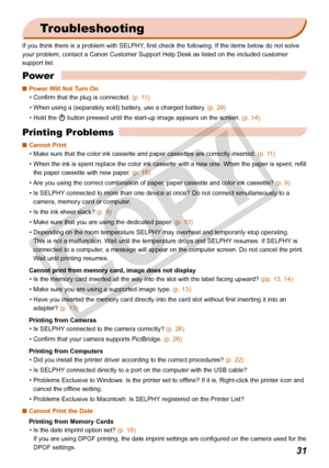 Page 31
31

Troubleshooting
If you think there is a problem with SELPHY, first check the following. If the items below do not solve 
your problem, contact a Canon Customer Support Help Desk as listed on th\
e included customer 
support list.
Power
Power Will Not Turn On 
Confirm that the plug is connected. (p. 11)
When using a (separately sold) battery, use a charged battery. (p. 29)
Hold the q button pressed until the start-up image appears on the screen. (p. 14)

•
•
•
Printing Problems
Cannot Print
Make...