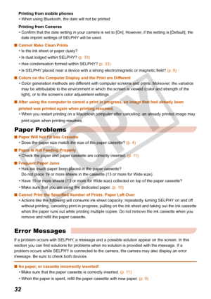 Page 32
32

Printing from mobile phones
When using Bluetooth, the date will not be printed.
Printing from Cameras
Confirm that the date setting in your camera is set to [On]. However, if the setting is [Default], the 
date imprint settings of SELPHY will be used. 
Cannot Make Clean Prints
Is the ink sheet or paper dusty?
Is dust lodged within SELPHY? (p. 33)
Has condensation formed within SELPHY? (p. 33)
Is SELPHY placed near a device with a strong electromagnetic or magnetic field? (p. 8)
Colors on the...