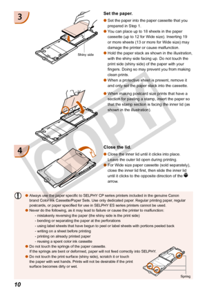 Page 10
10

Always use the paper specific to SELPHY CP series printers included in the genuine Canon brand Color Ink Cassette/Paper Sets. Use only dedicated paper. Regular printing paper, regular postcards, or paper specified for use in SELPHY ES series printers cannot be used.Never do the following, as it may lead to failure or cause the printer t\
o malfunction:
- mistakenly reversing the paper (the shiny side is the print side)
- bending or separating the paper at the perforations
- using label sheets that...