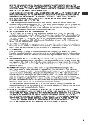 Page 11
9
NEITHER CANON, NOR ANY OF CANON’S SUBSIDIARIES, DISTRIBUTORS OR DEALERS 
SHALL HAVE ANY OBLIGATION TO INDEMNIFY YOU AGAINST ANY CLAIM OR SUIT BROUGHT 
BY A THIRD PARTY ALLEGING THAT THE SOFTWARE OR THE USE THEREOF INFRINGES ANY 
INTELLECTUAL PROPERTY OF SUCH THIRD PARTY.
SOME STATES, PROVINCES OR LEGAL JURISDICTIONS DO NOT ALLOW THE EXCLUSION OF 
IMPLIED WARRANTIES, OR THE LIMITATION OR EXCLUSION OF LIABILITY FOR INCIDENTAL 
OR CONSEQUENTIAL DAMAGES, OR PERSONAL INJURY OR DEATH RESULTING FROM...