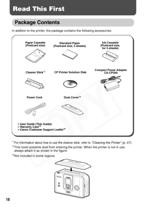 Page 20
18
Read This First
Package Contents
In addition to the printer, the package contains the following accessories.
*1For information about how to use the cleaner stick, refer to Cleaning the Printer (p. 57).*2This cover prevents dust from entering the printer. When the printer is not in use, 
always attach it as shown in the figure.
*3Not included in some regions.
Paper Cassette(Postcard size) Standard Paper
(Postcard size, 5 sheets) Ink Cassette
(Postcard size,  for 5 sheets)
Compact Power Adapter...