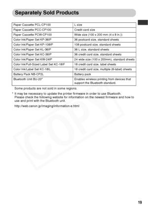 Page 21
19
Separately Sold Products
Some products are not sold in some regions.
* It may be necessary to update the printer firmware in order to use Bluetooth.  Please check the following website for information on the newest firmware and how to 
use and print with the Bluetooth unit.
http://web.canon.jp/Imaging/information-e.html
Paper Cassette PCL-CP100 L size
Paper Cassette PCC-CP100 Credit card size
Paper Cassette PCW-CP100 Wide size (100 x 200 mm (4 x 8 in.))
Color Ink/Paper Set KP-36IP 36 postcard size,...