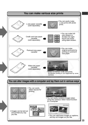 Page 25
23
L size paper cassette(sold separately)
Credit card size paper  cassette
(sold separately)
Postcard size paper  cassette
Wide size paper  cassette
 (sold separately)
• You can easily make 
L size prints with photo 
prints.
You can make full-
size stickers or 
divided into eight 
equal-size areas 
using label stickers.
 Make borderless wide size prints.
Borderless printing is not supported by some
cameras.
You can make 
original postcards by 
printing on postcard 
size paper.
You can easily 
select...