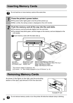 Page 36
34
Inserting Memory Cards
Do not load two or more memory cards at the same time. 
Removing Memory Cards
As shown in the figure on the right, grip the protruding 
section of the card, and remove it from the card slot.
Do not remove memory cards or turn the printer off while the indicator lamp is blinking. 
1Press the printer’s power button.
zThe power button lights green once the printer powers up.
zAfter a while, the startup screen is displayed on the LCD monitor. 
2Push the memory card all the way into...