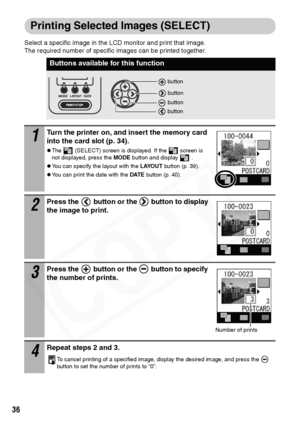 Page 38
36
Printing Selected Images (SELECT)
Select a specific image in the LCD monitor and print that image. 
The required number of specific images can be printed together. 
Buttons available for this function
1Turn the printer on, and insert the memory card 
into the card slot (p. 34).
zThe   (SELECT) screen is displayed. If the   screen is 
not displayed, press the MODE button and display   .
zYou can specify the layout with the  LAYOUT button (p. 39).
zYou can print the date with the  DATE button (p. 40)....