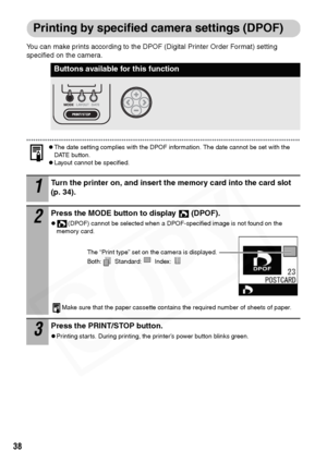 Page 40
38
Printing by specified camera settings (DPOF)
You can make prints according to the DPOF (Digital Printer Order Format) setting 
specified on the camera.
zThe date setting complies with the DPOF information. The date cannot be set with the 
DATE button.
zLayout cannot be specified.
Buttons available for this function
1Turn the printer on, and insert the memory card into the card slot 
(p. 34).
2Press the MODE button to display  (DPOF).
z(DPOF) cannot be selected when a DPOF-specified image is not found...